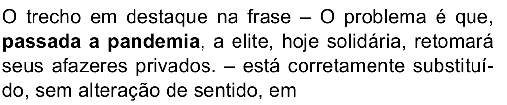 O trecho em destaque na frase – O problema é que, passada a pandemia, a elite, hoje solidária, retomará seus afazeres privados. – está corretamente substituído, sem alteração de sentido, em — trecho destacado em negrito: “passada a pandemia”.