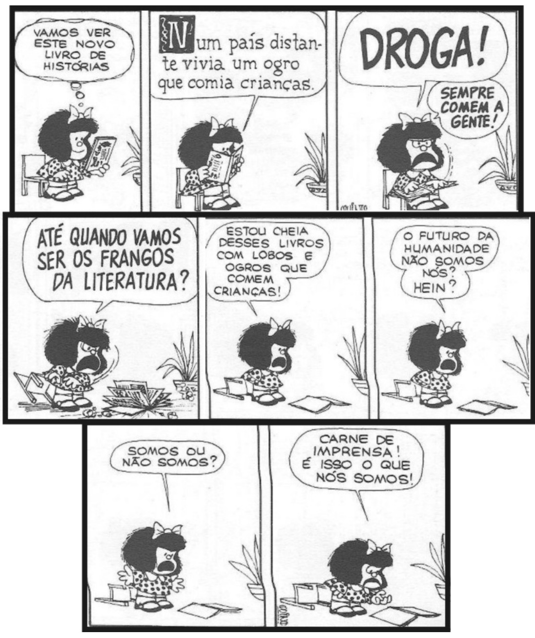 Tirinha da Mafalda em oito quadros. 1: Mafalda, com um livro, pensa: “VAMOS VER ESTE NOVO LIVRO DE HISTÓRIAS”. 2: Mafalda lê; no balão, o texto do livro: “Num país distante vivia um ogro que comia crianças.” 3: Mafalda, irritada: “DROGA! SEMPRE COMEM A GENTE!”. 4: “ATÉ QUANDO VAMOS SER OS FRANGOS DA LITERATURA?”. 5: “ESTOU CHEIA DESSES LIVROS COM LOBOS E OGROS QUE COMEM CRIANÇAS!”. 6: “O FUTURO DA HUMANIDADE NÃO SOMOS NÓS? HEIN?”. 7: “SOMOS OU NÃO SOMOS?”. 8: “CARNE DE IMPRENSA! É ISSO O QUE NÓS SOMOS!”. Livros espalhados pelo chão nos últimos quadros.