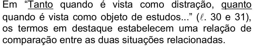 Alternativa a: Em “Tanto quando é vista como distração, quanto quando é vista como objeto de estudos...” (ℓ. 30 e 31), os termos em destaque estabelecem uma relação de comparação entre as duas situações relacionadas. Termos sublinhados (em destaque): “Tanto” e “quanto”.