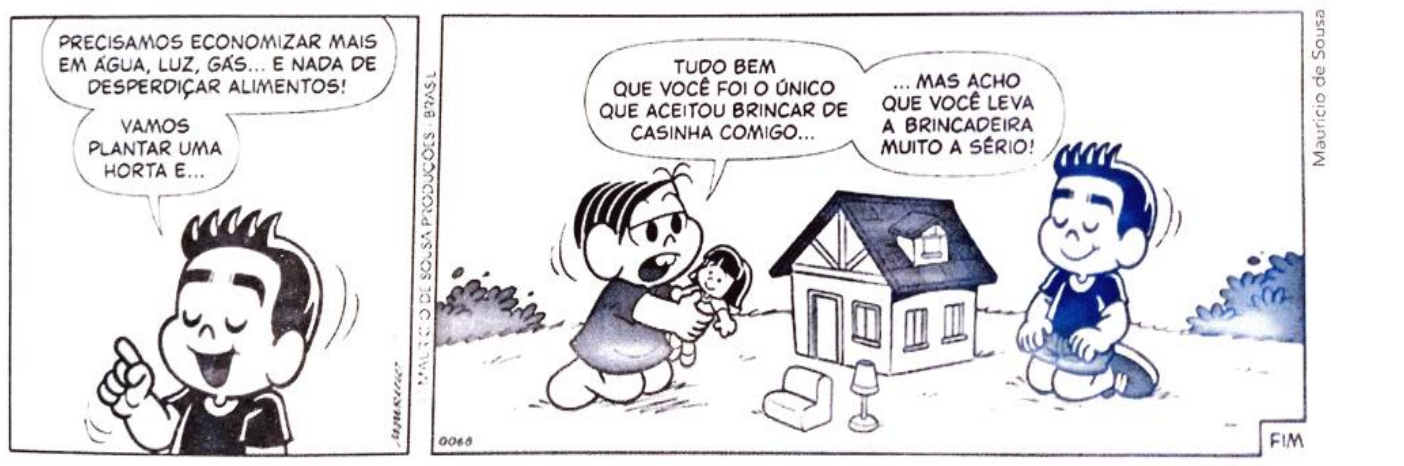 Tirinha da Turma da Mônica em dois quadrinhos. No primeiro, um menino, com o dedo levantado, diz: “Precisamos economizar mais em água, luz, gás... e nada de desperdiçar alimentos! Vamos plantar uma horta e...”. No segundo, Mônica, segurando uma boneca ao lado de uma casinha de brinquedo, diz: “Tudo bem que você foi o único que aceitou brincar de casinha comigo...” e completa: “...mas acho que você leva a brincadeira muito a sério!”; o menino está ajoelhado do outro lado da casinha, de olhos fechados.
