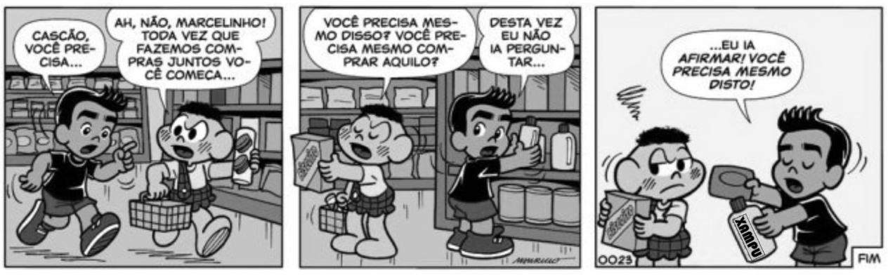 Tirinha da Turma da Mônica em três quadrinhos, num supermercado. 1º: Marcelinho diz "Cascão, você precisa..." e Cascão responde "Ah, não, Marcelinho! Toda vez que fazemos compras juntos você começa...". 2º: Marcelinho pergunta "Você precisa mesmo disso? Você precisa mesmo comprar aquilo?" e Cascão responde "Desta vez eu não ia perguntar...". 3º: Marcelinho segura um frasco de xampu diante de Cascão e diz "...Eu ia afirmar! Você precisa mesmo disto!"