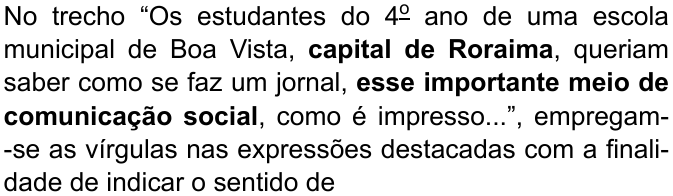 No trecho “Os estudantes do 4º ano de uma escola municipal de Boa Vista, capital de Roraima, queriam saber como se faz um jornal, esse importante meio de comunicação social, como é impresso...”, empregam-se as vírgulas nas expressões destacadas com a finalidade de indicar o sentido de (destaque em negrito: “capital de Roraima” e “esse importante meio de comunicação social”)