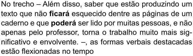 No trecho – Além disso, saber que estão produzindo um texto que não ficará esquecido dentre as páginas de um caderno e que poderá ser lido por muitas pessoas, e não apenas pelo professor, torna o trabalho muito mais significativo e envolvente. –, as formas verbais destacadas estão flexionadas no tempo (destaque em negrito: “ficará” e “poderá”)