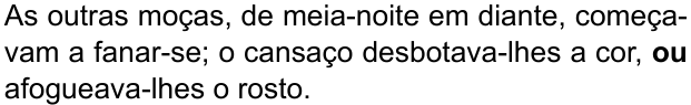As outras moças, de meia-noite em diante, começavam a fanar-se; o cansaço desbotava-lhes a cor, ou afogueava-lhes o rosto. (destaque em negrito: “ou”)