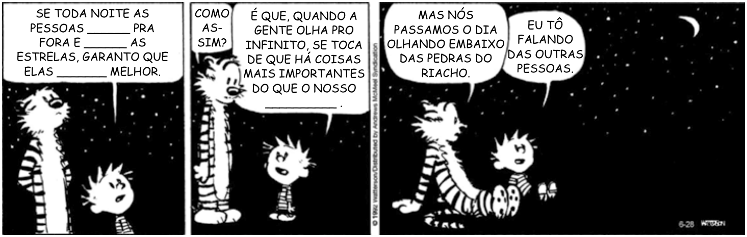 Tira de Calvin e Haroldo em três quadros, à noite, sob céu estrelado, com lacunas nas falas. 1º quadro: “SE TODA NOITE AS PESSOAS ______ PRA FORA E ______ AS ESTRELAS, GARANTO QUE ELAS _______ MELHOR.” 2º quadro: “COMO ASSIM?” e “É QUE, QUANDO A GENTE OLHA PRO INFINITO, SE TOCA DE QUE HÁ COISAS MAIS IMPORTANTES DO QUE O NOSSO __________ .” 3º quadro, os dois sentados: “MAS NÓS PASSAMOS O DIA OLHANDO EMBAIXO DAS PEDRAS DO RIACHO.” e “EU TÔ FALANDO DAS OUTRAS PESSOAS.”