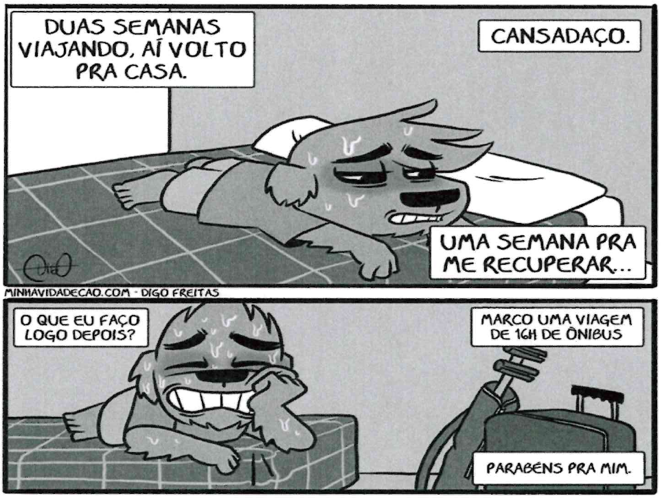 Tirinha “Minha vida de cão”, de Digo Freitas, em dois quadros. Quadro 1: um cachorro exausto, deitado na cama; balões: “DUAS SEMANAS VIAJANDO, AÍ VOLTO PRA CASA.”, “CANSADAÇO.” e “UMA SEMANA PRA ME RECUPERAR...”. Quadro 2: o cachorro, ainda suado e com olheiras, sorri apoiado na cama, ao lado de malas; balões: “O QUE EU FAÇO LOGO DEPOIS?”, “MARCO UMA VIAGEM DE 16H DE ÔNIBUS” e “PARABÉNS PRA MIM.”. Crédito: MINHAVIDADECAO.COM – DIGO FREITAS.