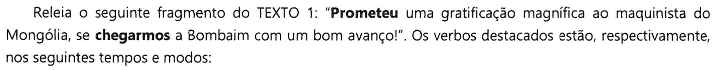 Releia o seguinte fragmento do TEXTO 1: “Prometeu uma gratificação magnífica ao maquinista do Mongólia, se chegarmos a Bombaim com um bom avanço!”. Os verbos destacados estão, respectivamente, nos seguintes tempos e modos: (No trecho, as palavras “Prometeu” e “chegarmos” estão em negrito.)