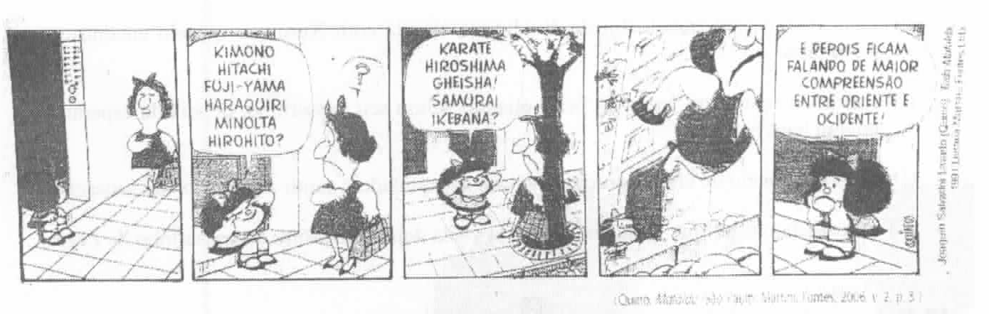 Tirinha da Mafalda em cinco quadrinhos. 1: Mafalda, na porta de um prédio, vê uma mulher de traços orientais passando. 2: Mafalda, puxando os cantos dos olhos com os dedos, diz: “Kimono, Hitachi, Fuji-Yama, Haraquiri, Minolta, Hirohito?”; a mulher a olha com um ponto de interrogação. 3: Mafalda continua: “Karate, Hiroshima, Gheisha! Samurai, Ikebana?”. 4: a mulher se afasta apressada. 5: Mafalda, sozinha e emburrada, diz: “E depois ficam falando de maior compreensão entre Oriente e Ocidente!”. Crédito: (Quino. Mafalda. São Paulo: Martins Fontes, 2006. v. 2, p. 3).