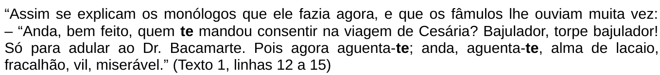 Trecho citado: “Assim se explicam os monólogos que ele fazia agora, e que os fâmulos lhe ouviam muita vez: – “Anda, bem feito, quem te mandou consentir na viagem de Cesária? Bajulador, torpe bajulador! Só para adular ao Dr. Bacamarte. Pois agora aguenta-te; anda, aguenta-te, alma de lacaio, fracalhão, vil, miserável.” (Texto 1, linhas 12 a 15). As três ocorrências do pronome “te” (em “quem te mandou”, “aguenta-te” e “aguenta-te”) estão em negrito.
