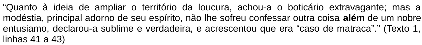 Trecho citado: “Quanto à ideia de ampliar o território da loucura, achou-a o boticário extravagante; mas a modéstia, principal adorno de seu espírito, não lhe sofreu confessar outra coisa além de um nobre entusiamo, declarou-a sublime e verdadeira, e acrescentou que era “caso de matraca”.” (Texto 1, linhas 41 a 43). A palavra “além” está em negrito.