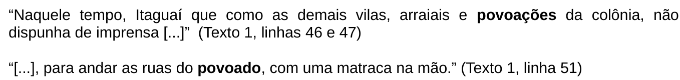 Trechos citados: “Naquele tempo, Itaguaí que como as demais vilas, arraiais e povoações da colônia, não dispunha de imprensa [...]” (Texto 1, linhas 46 e 47) e “[...], para andar as ruas do povoado, com uma matraca na mão.” (Texto 1, linha 51). As palavras “povoações” e “povoado” estão em negrito.
