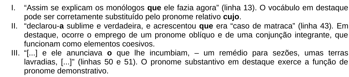 Afirmações: I. “Assim se explicam os monólogos que ele fazia agora” (linha 13). O vocábulo em destaque pode ser corretamente substituído pelo pronome relativo cujo. II. “declarou-a sublime e verdadeira, e acrescentou que era “caso de matraca” (linha 43). Em destaque, ocorre o emprego de um pronome oblíquo e de uma conjunção integrante, que funcionam como elementos coesivos. III. “[...] e ele anunciava o que lhe incumbiam, – um remédio para sezões, umas terras lavradias, [...]” (linhas 50 e 51). O pronome substantivo em destaque exerce a função de pronome demonstrativo. Em negrito: em I, “que” (após “monólogos”) e “cujo”; em II, o pronome “a” de “declarou-a” e o “que” de “acrescentou que”; em III, o “o” de “o que lhe incumbiam”.
