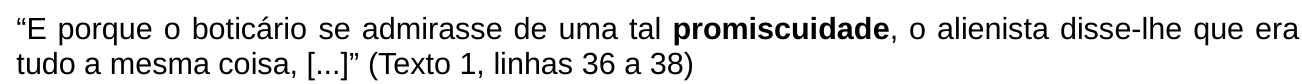 “E porque o boticário se admirasse de uma tal promiscuidade, o alienista disse-lhe que era tudo a mesma coisa, [...]” (Texto 1, linhas 36 a 38). A palavra “promiscuidade” está em negrito.