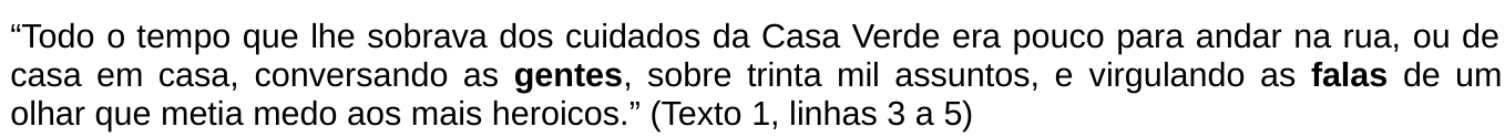 Trecho citado: “Todo o tempo que lhe sobrava dos cuidados da Casa Verde era pouco para andar na rua, ou de casa em casa, conversando as gentes, sobre trinta mil assuntos, e virgulando as falas de um olhar que metia medo aos mais heroicos.” (Texto 1, linhas 3 a 5). As palavras “gentes” e “falas” estão em negrito.