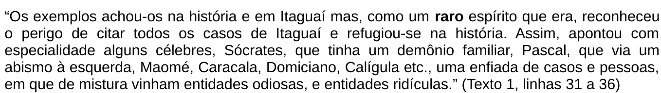 Trecho citado: “Os exemplos achou-os na história e em Itaguaí mas, como um raro espírito que era, reconheceu o perigo de citar todos os casos de Itaguaí e refugiou-se na história. Assim, apontou com especialidade alguns célebres, Sócrates, que tinha um demônio familiar, Pascal, que via um abismo à esquerda, Maomé, Caracala, Domiciano, Calígula etc., uma enfiada de casos e pessoas, em que de mistura vinham entidades odiosas, e entidades ridículas.” (Texto 1, linhas 31 a 36). A palavra “raro” está em negrito.