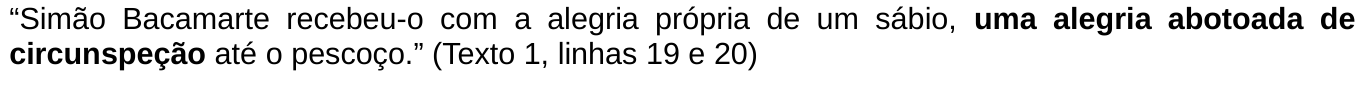Trecho citado: “Simão Bacamarte recebeu-o com a alegria própria de um sábio, uma alegria abotoada de circunspeção até o pescoço.” (Texto 1, linhas 19 e 20). A expressão “uma alegria abotoada de circunspeção” está em negrito.