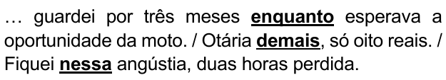 … guardei por três meses enquanto esperava a oportunidade da moto. / Otária demais, só oito reais. / Fiquei nessa angústia, duas horas perdida. Expressões destacadas em negrito sublinhado: “enquanto”, “demais”, “nessa”.