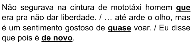 Não segurava na cintura de mototáxi homem que era pra não dar liberdade. / … até arde o olho, mas é um sentimento gostoso de quase voar. / Eu disse que pois é de novo. Expressões destacadas em negrito sublinhado: “que”, “quase”, “de novo”.