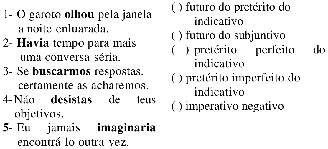 Duas colunas. Coluna 1: 1- O garoto olhou pela janela a noite enluarada. 2- Havia tempo para mais uma conversa séria. 3- Se buscarmos respostas, certamente as acharemos. 4- Não desistas de teus objetivos. 5- Eu jamais imaginaria encontrá-lo outra vez. Verbos em destaque: olhou, Havia, buscarmos, desistas, imaginaria. Coluna 2: ( ) futuro do pretérito do indicativo; ( ) futuro do subjuntivo; ( ) pretérito perfeito do indicativo; ( ) pretérito imperfeito do indicativo; ( ) imperativo negativo.