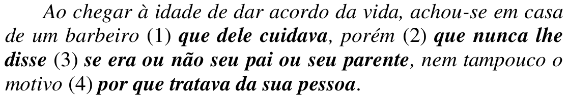 Trecho em itálico: “Ao chegar à idade de dar acordo da vida, achou-se em casa de um barbeiro (1) que dele cuidava, porém (2) que nunca lhe disse (3) se era ou não seu pai ou seu parente, nem tampouco o motivo (4) por que tratava da sua pessoa.” Orações em destaque (negrito): (1) que dele cuidava; (2) que nunca lhe disse; (3) se era ou não seu pai ou seu parente; (4) por que tratava da sua pessoa.
