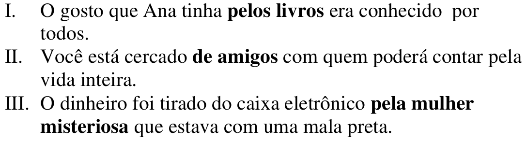 I. O gosto que Ana tinha pelos livros era conhecido por todos. II. Você está cercado de amigos com quem poderá contar pela vida inteira. III. O dinheiro foi tirado do caixa eletrônico pela mulher misteriosa que estava com uma mala preta. Termos em destaque (negrito): pelos livros; de amigos; pela mulher misteriosa.
