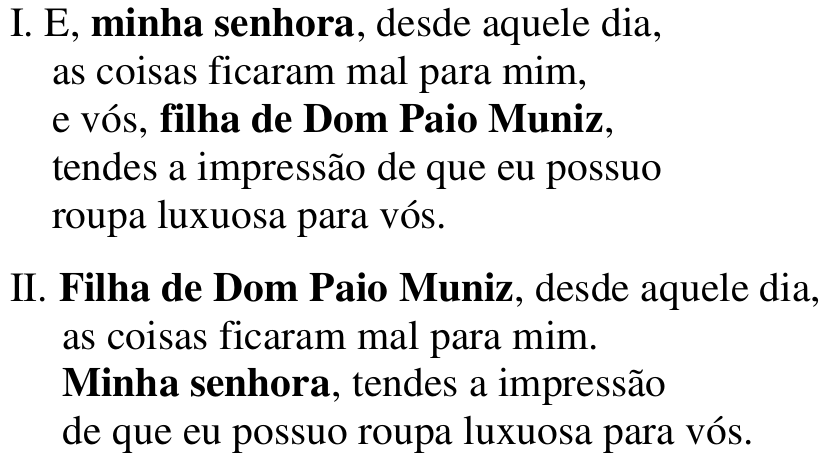 I. E, minha senhora, desde aquele dia, as coisas ficaram mal para mim, e vós, filha de Dom Paio Muniz, tendes a impressão de que eu possuo roupa luxuosa para vós. II. Filha de Dom Paio Muniz, desde aquele dia, as coisas ficaram mal para mim. Minha senhora, tendes a impressão de que eu possuo roupa luxuosa para vós. Termos em destaque (negrito): em I, “minha senhora” e “filha de Dom Paio Muniz”; em II, “Filha de Dom Paio Muniz” e “Minha senhora”.