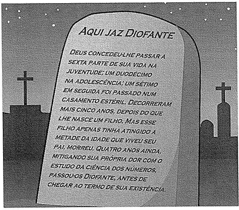 Ilustração de uma lápide em um cemitério com o texto: “Aqui jaz Diofante. Deus concedeu-lhe passar a sexta parte de sua vida na juventude; um duodécimo na adolescência; um sétimo em seguida foi passado num casamento estéril. Decorreram mais cinco anos, depois do que lhe nasce um filho. Mas esse filho apenas tinha atingido a metade da idade que viveu seu pai, morreu. Quatro anos ainda, mitigando sua própria dor com o estudo da ciência dos números, passou-os Diofante, antes de chegar ao termo de sua existência.”