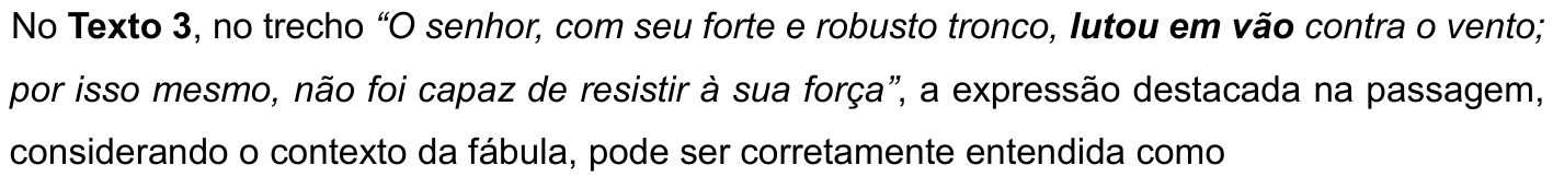No Texto 3, no trecho “O senhor, com seu forte e robusto tronco, lutou em vão contra o vento; por isso mesmo, não foi capaz de resistir à sua força”, a expressão destacada na passagem, considerando o contexto da fábula, pode ser corretamente entendida como. O trecho está em itálico, e a expressão “lutou em vão” está em negrito.