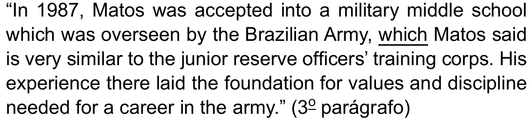 Trecho entre aspas: “In 1987, Matos was accepted into a military middle school which was overseen by the Brazilian Army, which Matos said is very similar to the junior reserve officers’ training corps. His experience there laid the foundation for values and discipline needed for a career in the army.” (3º parágrafo), com a segunda ocorrência de which (antes de Matos said) sublinhada.