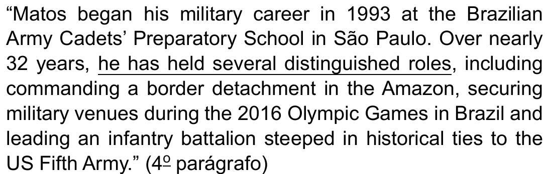 Trecho entre aspas: “Matos began his military career in 1993 at the Brazilian Army Cadets’ Preparatory School in São Paulo. Over nearly 32 years, he has held several distinguished roles, including commanding a border detachment in the Amazon, securing military venues during the 2016 Olympic Games in Brazil and leading an infantry battalion steeped in historical ties to the US Fifth Army.” (4º parágrafo), com o trecho he has held several distinguished roles sublinhado.