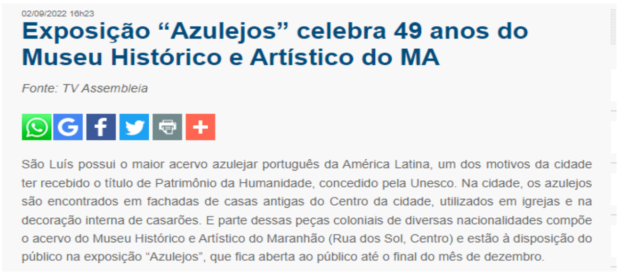Recorte de notícia de site, datada de 02/09/2022 16h23, com o título “Exposição “Azulejos” celebra 49 anos do Museu Histórico e Artístico do MA”, “Fonte: TV Assembleia”, ícones de compartilhamento e o texto: “São Luís possui o maior acervo azulejar português da América Latina, um dos motivos da cidade ter recebido o título de Patrimônio da Humanidade, concedido pela Unesco. Na cidade, os azulejos são encontrados em fachadas de casas antigas do Centro da cidade, utilizados em igrejas e na decoração interna de casarões. E parte dessas peças coloniais de diversas nacionalidades compõe o acervo do Museu Histórico e Artístico do Maranhão (Rua dos Sol, Centro) e estão à disposição do público na exposição “Azulejos”, que fica aberta ao público até o final do mês de dezembro.”
