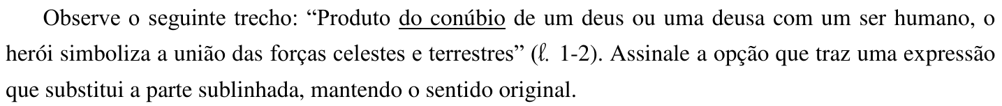 Observe o seguinte trecho: “Produto do conúbio de um deus ou uma deusa com um ser humano, o herói simboliza a união das forças celestes e terrestres” (ℓ. 1-2). Assinale a opção que traz uma expressão que substitui a parte sublinhada, mantendo o sentido original. (No trecho, está sublinhada a expressão “do conúbio”.)