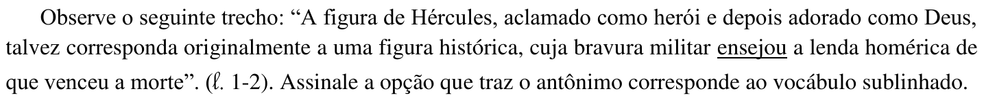 Observe o seguinte trecho: “A figura de Hércules, aclamado como herói e depois adorado como Deus, talvez corresponda originalmente a uma figura histórica, cuja bravura militar ensejou a lenda homérica de que venceu a morte”. (ℓ. 1-2). Assinale a opção que traz o antônimo corresponde ao vocábulo sublinhado. (No trecho, está sublinhada a palavra “ensejou”.)