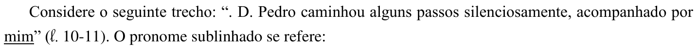 Considere o seguinte trecho: “. D. Pedro caminhou alguns passos silenciosamente, acompanhado por mim” (ℓ. 10-11). O pronome sublinhado se refere: (No trecho, está sublinhada a palavra “mim”.)