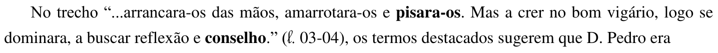 No trecho “...arrancara-os das mãos, amarrotara-os e pisara-os. Mas a crer no bom vigário, logo se dominara, a buscar reflexão e conselho.” (ℓ. 03-04), os termos destacados sugerem que D. Pedro era (No trecho, estão em negrito as palavras “pisara-os” e “conselho”.)