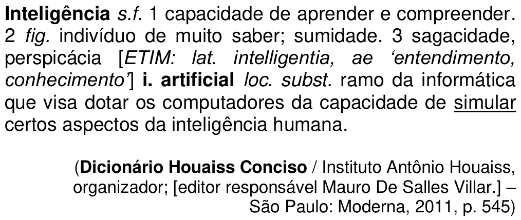 Primeiro verbete do Texto I: “Inteligência s.f. 1 capacidade de aprender e compreender. 2 fig. indivíduo de muito saber; sumidade. 3 sagacidade, perspicácia [ETIM: lat. intelligentia, ae ‘entendimento, conhecimento’] i. artificial loc. subst. ramo da informática que visa dotar os computadores da capacidade de simular certos aspectos da inteligência humana.”, com a palavra “simular” sublinhada; fonte: Dicionário Houaiss Conciso / Instituto Antônio Houaiss, organizador; [editor responsável Mauro De Salles Villar.] – São Paulo: Moderna, 2011, p. 545.