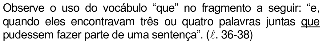 Observe o uso do vocábulo “que” no fragmento a seguir: “e, quando eles encontravam três ou quatro palavras juntas que pudessem fazer parte de uma sentença”. (ℓ. 36-38) — com o “que” de “juntas que pudessem” sublinhado.
