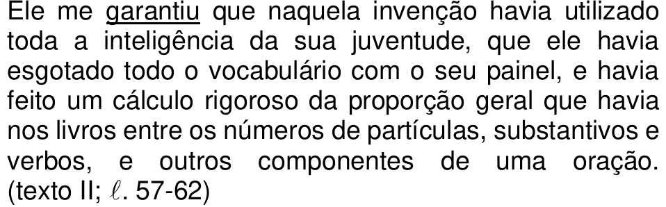 Ele me garantiu que naquela invenção havia utilizado toda a inteligência da sua juventude, que ele havia esgotado todo o vocabulário com o seu painel, e havia feito um cálculo rigoroso da proporção geral que havia nos livros entre os números de partículas, substantivos e verbos, e outros componentes de uma oração. (texto II; ℓ. 57-62) — com “garantiu” sublinhado.