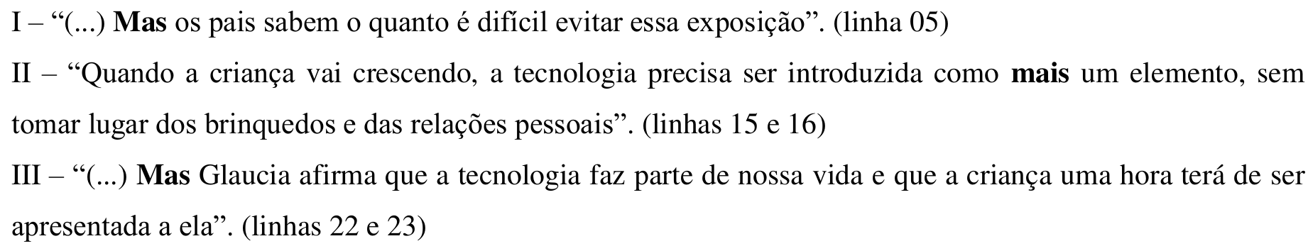 Fragmentos impressos: I – “(...) Mas os pais sabem o quanto é difícil evitar essa exposição”. (linha 05). II – “Quando a criança vai crescendo, a tecnologia precisa ser introduzida como mais um elemento, sem tomar lugar dos brinquedos e das relações pessoais”. (linhas 15 e 16). III – “(...) Mas Glaucia afirma que a tecnologia faz parte de nossa vida e que a criança uma hora terá de ser apresentada a ela”. (linhas 22 e 23). Em negrito: “Mas” no fragmento I, “mais” no fragmento II e “Mas” no fragmento III.
