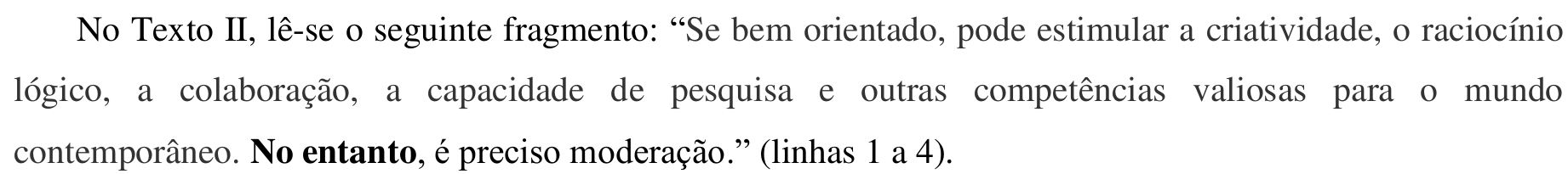Trecho impresso: No Texto II, lê-se o seguinte fragmento: “Se bem orientado, pode estimular a criatividade, o raciocínio lógico, a colaboração, a capacidade de pesquisa e outras competências valiosas para o mundo contemporâneo. No entanto, é preciso moderação.” (linhas 1 a 4). A expressão “No entanto” está em negrito.