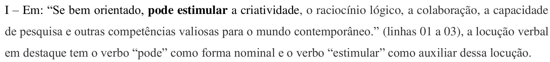 Item impresso: I – Em: “Se bem orientado, pode estimular a criatividade, o raciocínio lógico, a colaboração, a capacidade de pesquisa e outras competências valiosas para o mundo contemporâneo.” (linhas 01 a 03), a locução verbal em destaque tem o verbo “pode” como forma nominal e o verbo “estimular” como auxiliar dessa locução. Em negrito: “pode estimular”.