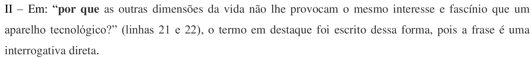 Item impresso: II – Em: “por que as outras dimensões da vida não lhe provocam o mesmo interesse e fascínio que um aparelho tecnológico?” (linhas 21 e 22), o termo em destaque foi escrito dessa forma, pois a frase é uma interrogativa direta. Em negrito: “por que”.
