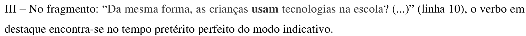 Item impresso: III – No fragmento: “Da mesma forma, as crianças usam tecnologias na escola? (...)” (linha 10), o verbo em destaque encontra-se no tempo pretérito perfeito do modo indicativo. Em negrito: “usam”.