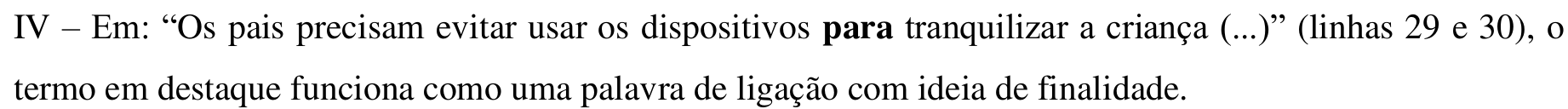 Item impresso: IV – Em: “Os pais precisam evitar usar os dispositivos para tranquilizar a criança (...)” (linhas 29 e 30), o termo em destaque funciona como uma palavra de ligação com ideia de finalidade. Em negrito: “para”.