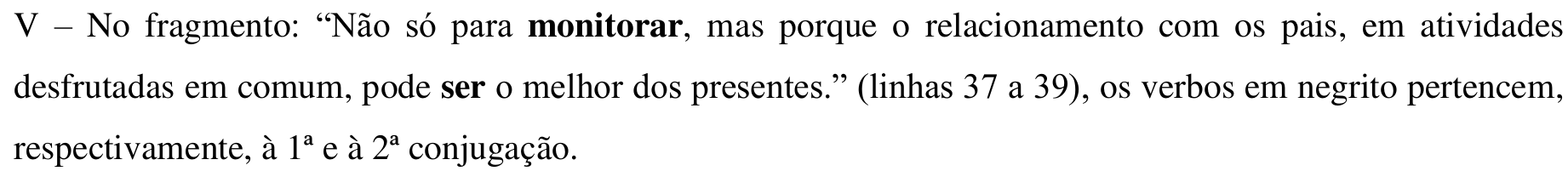 Item impresso: V – No fragmento: “Não só para monitorar, mas porque o relacionamento com os pais, em atividades desfrutadas em comum, pode ser o melhor dos presentes.” (linhas 37 a 39), os verbos em negrito pertencem, respectivamente, à 1ª e à 2ª conjugação. Em negrito: “monitorar” e “ser”.
