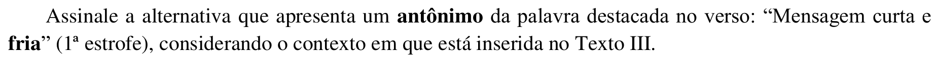 Trecho impresso: Assinale a alternativa que apresenta um antônimo da palavra destacada no verso: “Mensagem curta e fria” (1ª estrofe), considerando o contexto em que está inserida no Texto III. Em negrito: “antônimo” e “fria”.