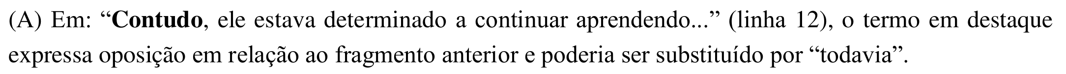 Alternativa (A): Em: “Contudo, ele estava determinado a continuar aprendendo...” (linha 12), o termo em destaque expressa oposição em relação ao fragmento anterior e poderia ser substituído por “todavia”. Em negrito: “Contudo”.