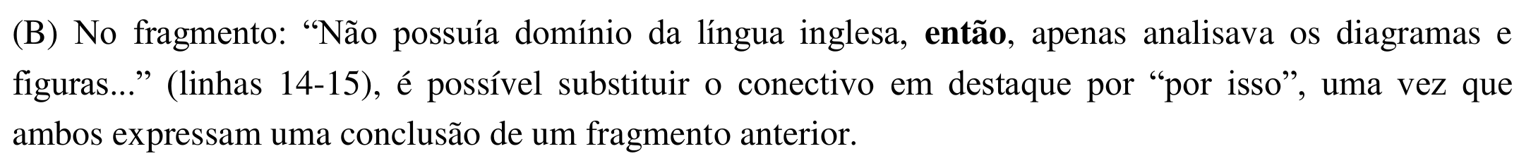 Alternativa (B): No fragmento: “Não possuía domínio da língua inglesa, então, apenas analisava os diagramas e figuras...” (linhas 14-15), é possível substituir o conectivo em destaque por “por isso”, uma vez que ambos expressam uma conclusão de um fragmento anterior. Em negrito: “então”.