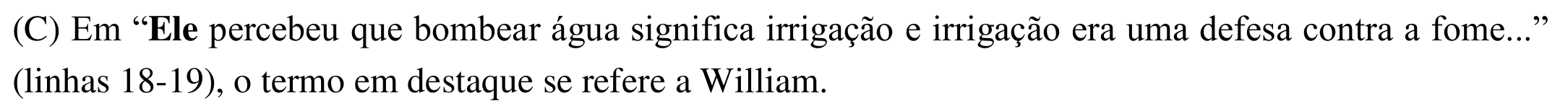 Alternativa (C): Em “Ele percebeu que bombear água significa irrigação e irrigação era uma defesa contra a fome...” (linhas 18-19), o termo em destaque se refere a William. Em negrito: “Ele”.