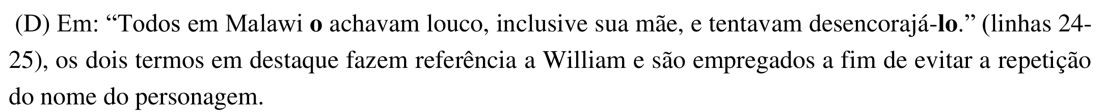 Alternativa (D): Em: “Todos em Malawi o achavam louco, inclusive sua mãe, e tentavam desencorajá-lo.” (linhas 24-25), os dois termos em destaque fazem referência a William e são empregados a fim de evitar a repetição do nome do personagem. Em negrito: “o” (em “o achavam”) e “lo” (em “desencorajá-lo”).